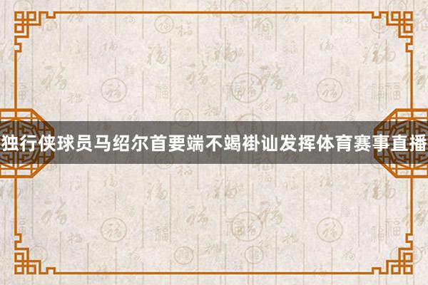 独行侠球员马绍尔首要端不竭褂讪发挥体育赛事直播