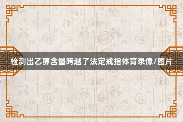检测出乙醇含量跨越了法定戒指体育录像/图片