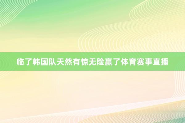 临了韩国队天然有惊无险赢了体育赛事直播
