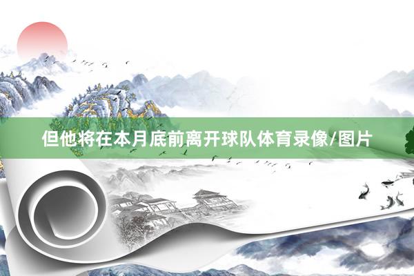 但他将在本月底前离开球队体育录像/图片