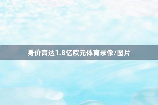 身价高达1.8亿欧元体育录像/图片