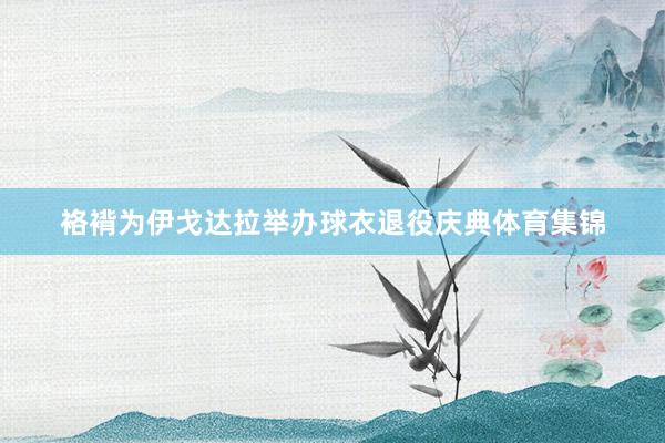 袼褙为伊戈达拉举办球衣退役庆典体育集锦
