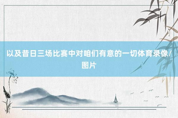 以及昔日三场比赛中对咱们有意的一切体育录像/图片