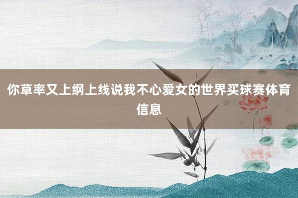 你草率又上纲上线说我不心爱女的世界买球赛体育信息