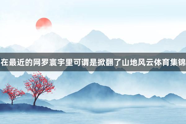在最近的网罗寰宇里可谓是掀翻了山地风云体育集锦