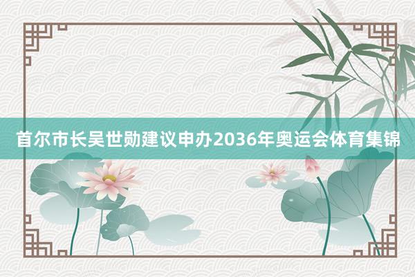 首尔市长吴世勋建议申办2036年奥运会体育集锦