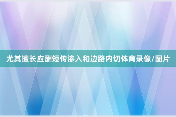尤其擅长应酬短传渗入和边路内切体育录像/图片
