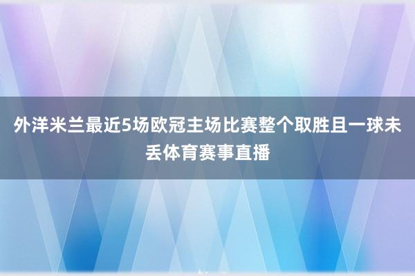 外洋米兰最近5场欧冠主场比赛整个取胜且一球未丢体育赛事直播