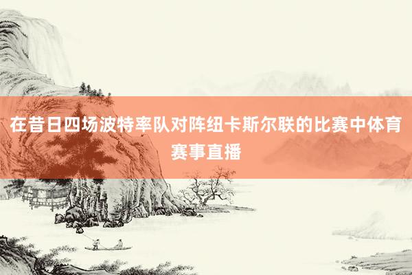 在昔日四场波特率队对阵纽卡斯尔联的比赛中体育赛事直播