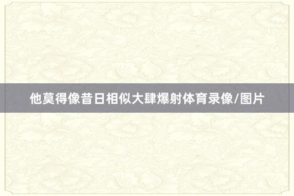 他莫得像昔日相似大肆爆射体育录像/图片