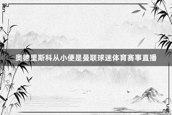 奥德里斯科从小便是曼联球迷体育赛事直播