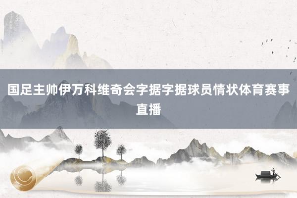 国足主帅伊万科维奇会字据字据球员情状体育赛事直播