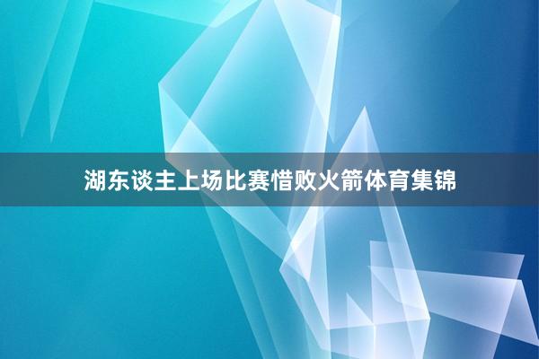 湖东谈主上场比赛惜败火箭体育集锦