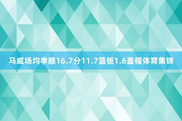 马威场均孝顺16.7分11.7篮板1.6盖帽体育集锦