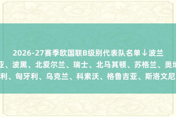 2026-27赛季欧国联B级别代表队名单↓波兰、瑞典、以色列、罗马尼亚、波黑、北爱尔兰、瑞士、北马其顿、苏格兰、奥地利、匈牙利、乌克兰、科索沃、格鲁吉亚、斯洛文尼亚、爱尔兰    体育赛事直播