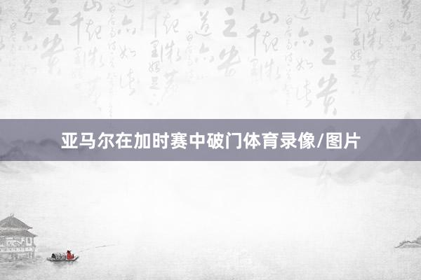 亚马尔在加时赛中破门体育录像/图片