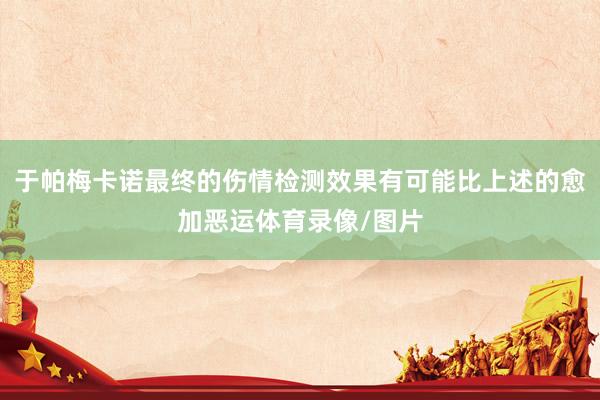 于帕梅卡诺最终的伤情检测效果有可能比上述的愈加恶运体育录像/图片