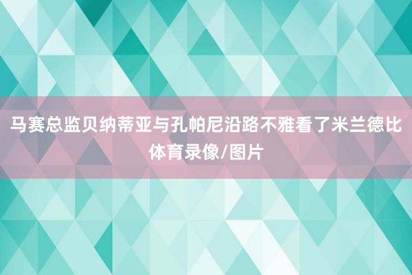 马赛总监贝纳蒂亚与孔帕尼沿路不雅看了米兰德比体育录像/图片