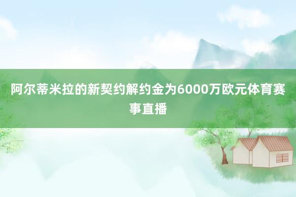 阿尔蒂米拉的新契约解约金为6000万欧元体育赛事直播