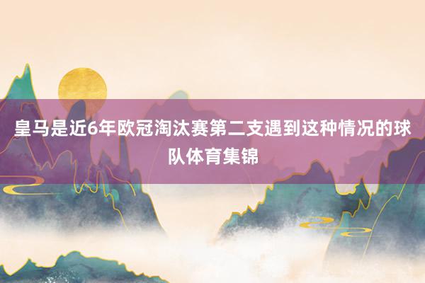 皇马是近6年欧冠淘汰赛第二支遇到这种情况的球队体育集锦