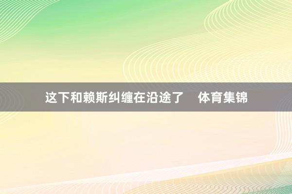 这下和赖斯纠缠在沿途了    体育集锦