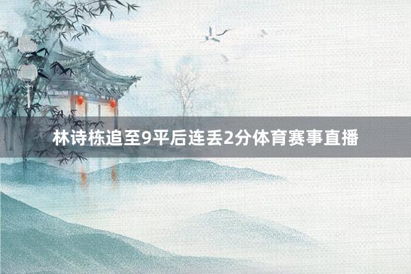 林诗栋追至9平后连丢2分体育赛事直播