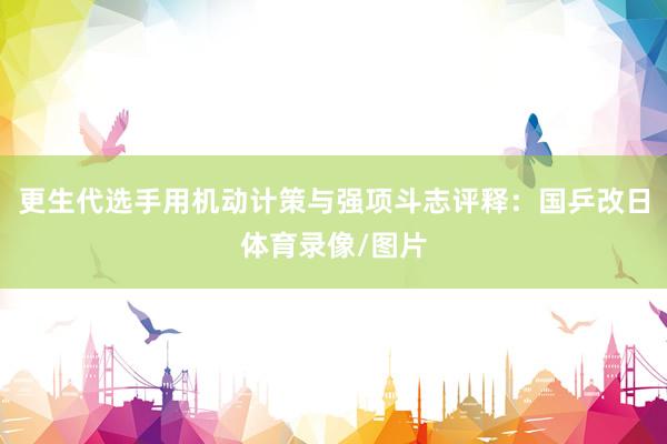 更生代选手用机动计策与强项斗志评释：国乒改日体育录像/图片