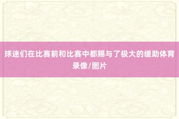 球迷们在比赛前和比赛中都赐与了极大的缓助体育录像/图片