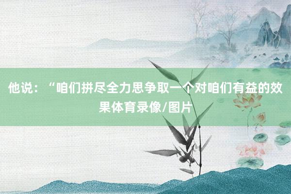 他说：“咱们拼尽全力思争取一个对咱们有益的效果体育录像/图片