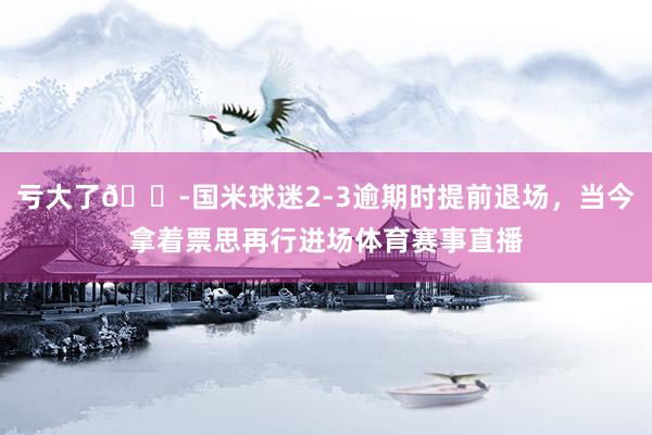 亏大了😭国米球迷2-3逾期时提前退场，当今拿着票思再行进场体育赛事直播