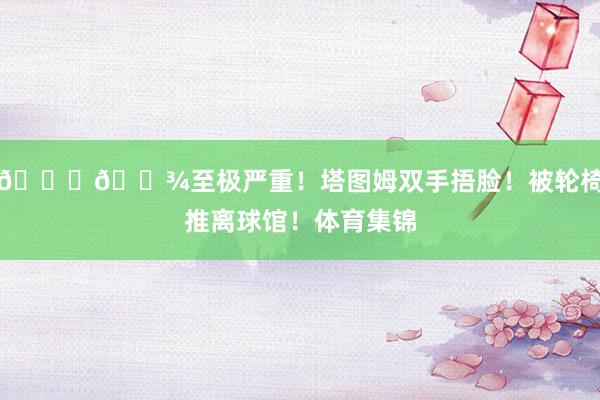 🙏🏾至极严重！塔图姆双手捂脸！被轮椅推离球馆！体育集锦