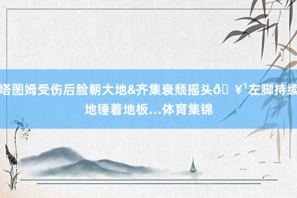 塔图姆受伤后脸朝大地&齐集衰颓摇头🥹左脚持续地锤着地板...体育集锦