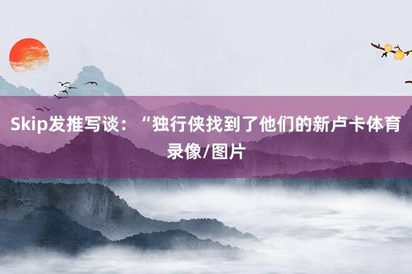 Skip发推写谈：“独行侠找到了他们的新卢卡体育录像/图片