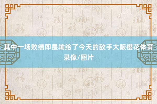 其中一场败绩即是输给了今天的敌手大阪樱花体育录像/图片