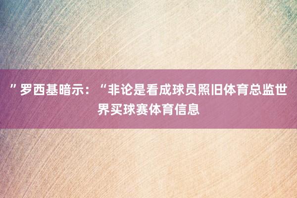 ”罗西基暗示：“非论是看成球员照旧体育总监世界买球赛体育信息