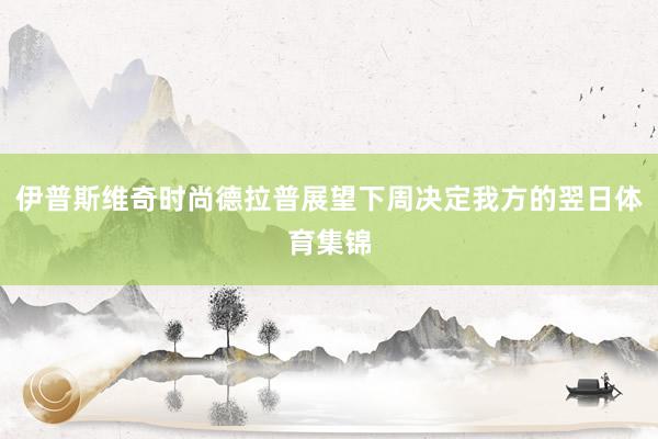 伊普斯维奇时尚德拉普展望下周决定我方的翌日体育集锦
