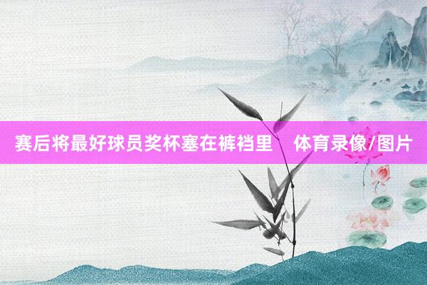 赛后将最好球员奖杯塞在裤裆里    体育录像/图片