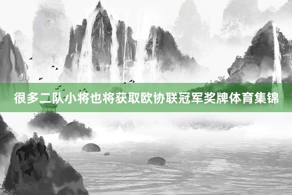 很多二队小将也将获取欧协联冠军奖牌体育集锦