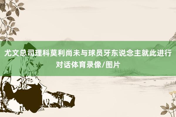 尤文总司理科莫利尚未与球员牙东说念主就此进行对话体育录像/图片