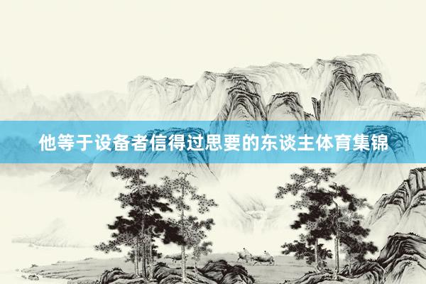 他等于设备者信得过思要的东谈主体育集锦