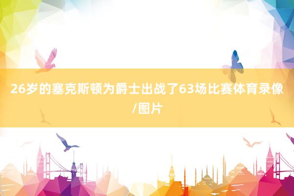 26岁的塞克斯顿为爵士出战了63场比赛体育录像/图片