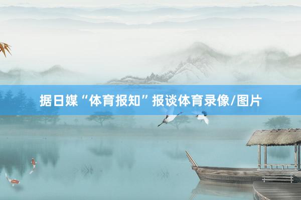 据日媒“体育报知”报谈体育录像/图片