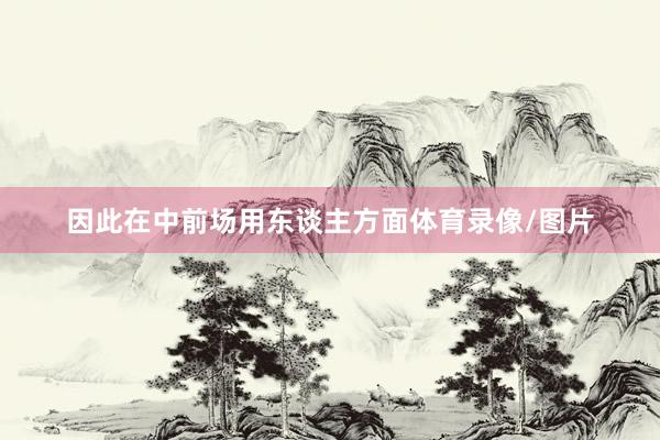 因此在中前场用东谈主方面体育录像/图片