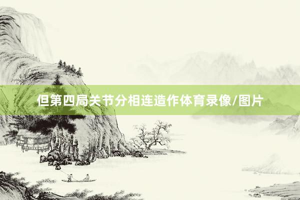 但第四局关节分相连造作体育录像/图片