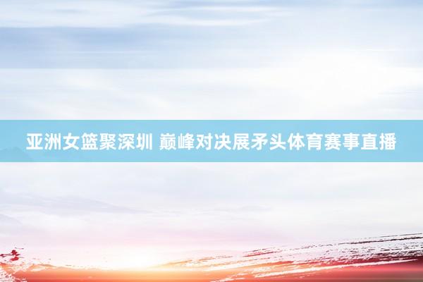 亚洲女篮聚深圳 巅峰对决展矛头体育赛事直播