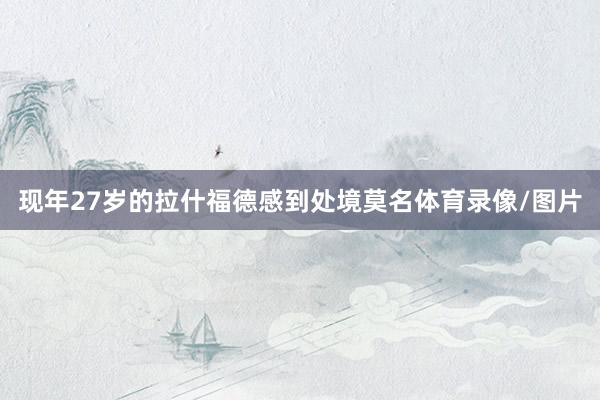 现年27岁的拉什福德感到处境莫名体育录像/图片