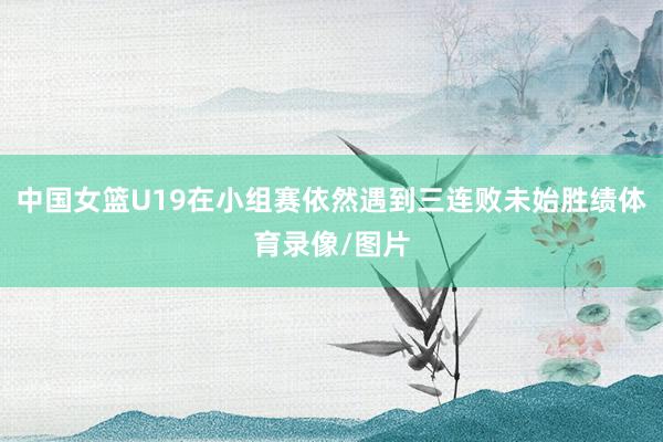 中国女篮U19在小组赛依然遇到三连败未始胜绩体育录像/图片
