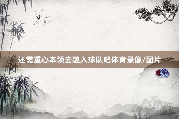 还需重心本领去融入球队吧体育录像/图片