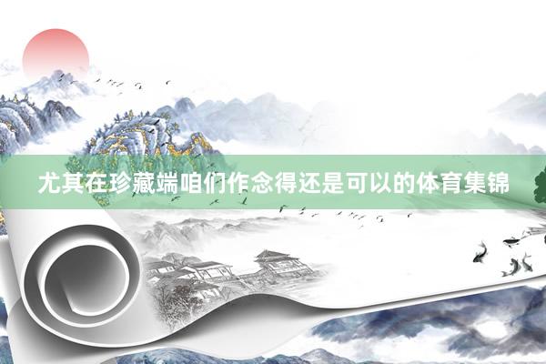 尤其在珍藏端咱们作念得还是可以的体育集锦