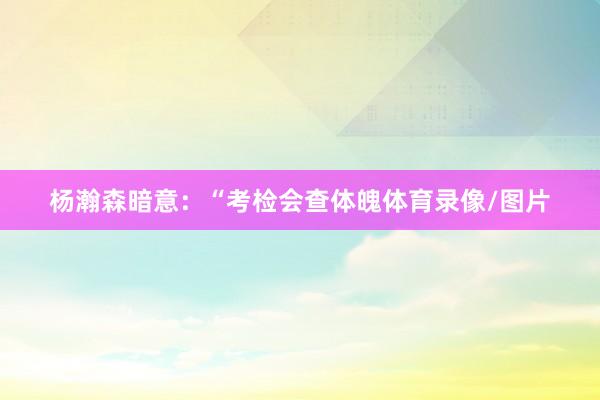 杨瀚森暗意：“考检会查体魄体育录像/图片